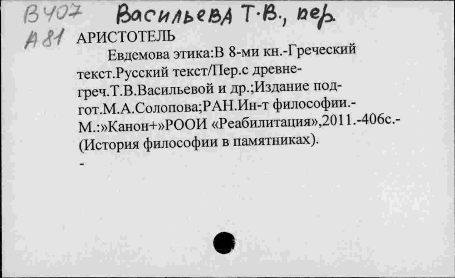 ﻿ряс Илье НА ТВ., веА
Л// АРИСТОТЕЛЬ	'
Евдемова этика:В 8-ми кн.-Греческий текст.Русский текст/Пер.с древне-греч.Т.В.Васильевой и др.;Издание под-гот.М.А.Солопова;РАН.Ин-т философии.-М.:»Канон+»РООИ «Реабилитация»,2011.-406с. (История философии в памятниках).